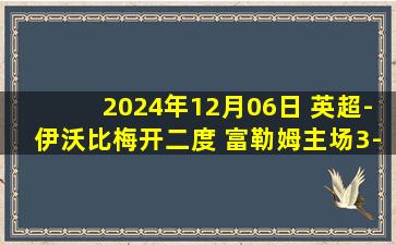 2024年12月06日 英超-伊沃比梅开二度 富勒姆主场3-1布莱顿